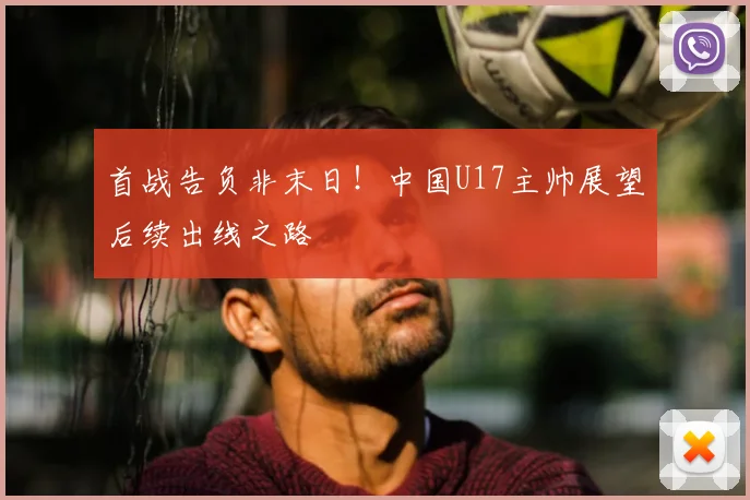 首战告负非末日！中国U17主帅展望后续出线之路