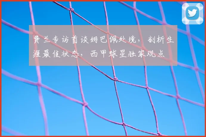 费兰专访首谈姆巴佩处境，剖析生涯最佳状态，西甲球星独家观点