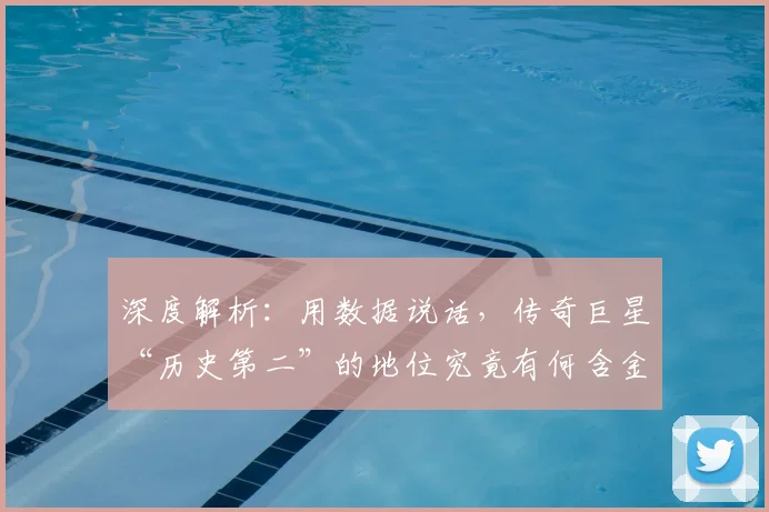 深度解析:用数据说话,传奇巨星“历史第二”的地位究竟有何含金量?
