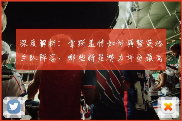 深度解析：索斯盖特如何调整英格兰队阵容，哪些新星潜力评分最高？
