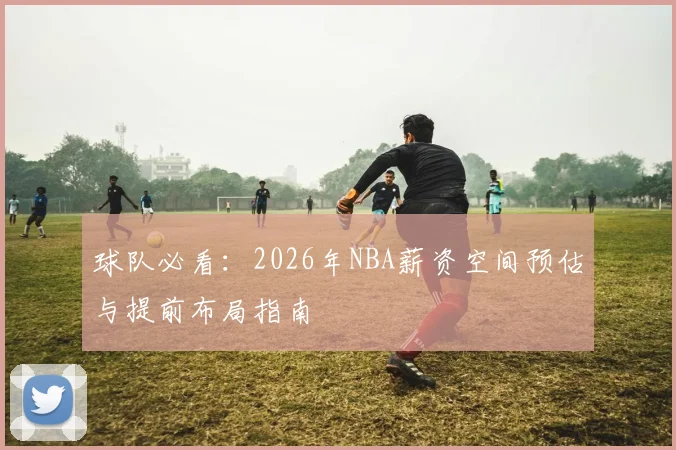 球队必看：2026年NBA薪资空间预估与提前布局指南
