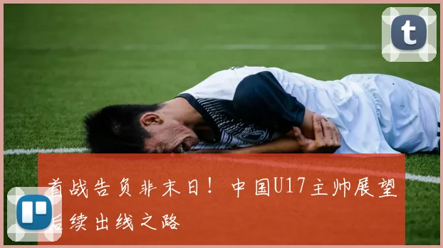 首战告负非末日！中国U17主帅展望后续出线之路
