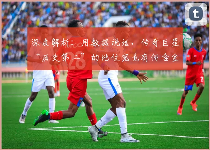 深度解析：用数据说话，传奇巨星“历史第二”的地位究竟有何含金量？