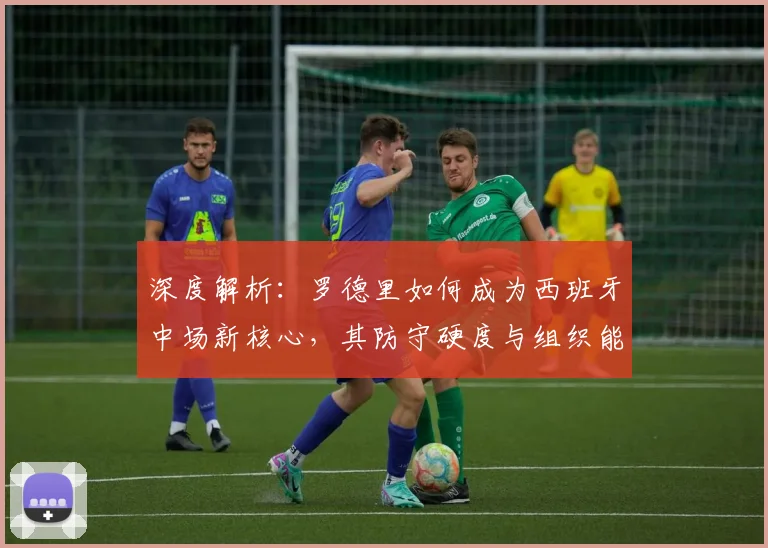 深度解析：罗德里如何成为西班牙中场新核心，其防守硬度与组织能力如何重塑球队攻防体系