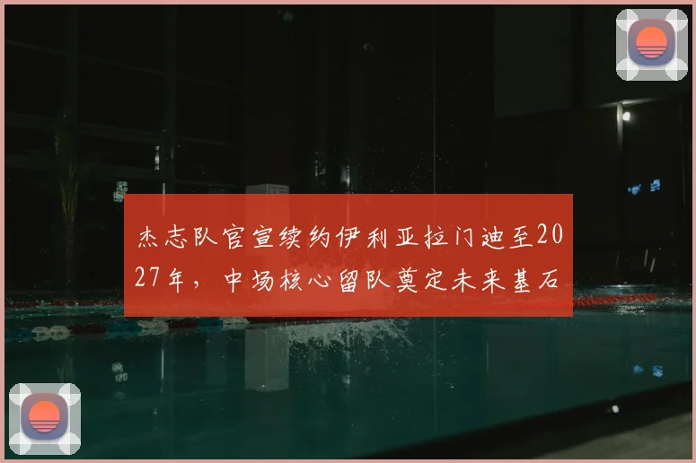 杰志队官宣续约伊利亚拉门迪至2027年,中场核心留队奠定未来基石